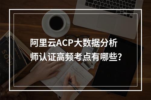 阿里云ACP大数据分析师认证高频考点有哪些？