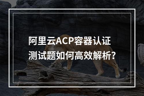 阿里云ACP容器认证测试题如何高效解析？
