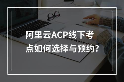 阿里云ACP线下考点如何选择与预约？