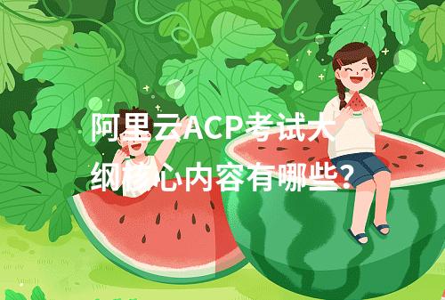 阿里云ACP考试大纲核心内容有哪些？