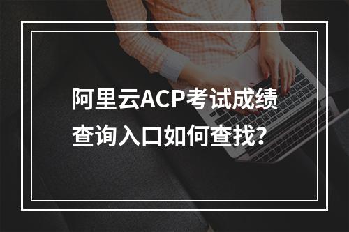 阿里云ACP考试成绩查询入口如何查找？