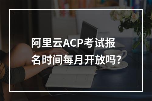 阿里云ACP考试报名时间每月开放吗？