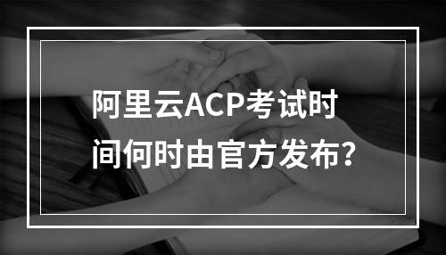 阿里云ACP考试时间何时由官方发布？