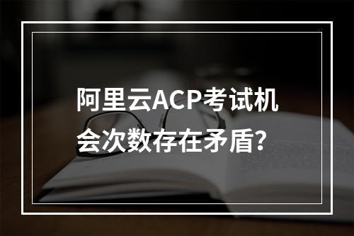 阿里云ACP考试机会次数存在矛盾？
