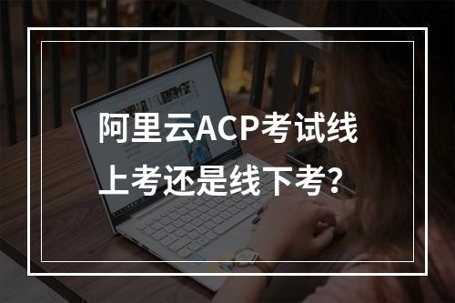 阿里云ACP考试线上考还是线下考？