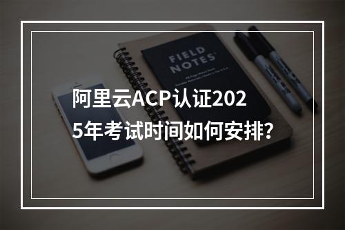 阿里云ACP认证2025年考试时间如何安排？