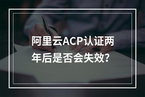 阿里云ACP认证两年后是否会失效？