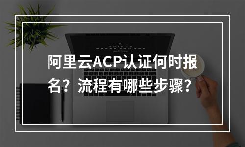 阿里云ACP认证何时报名？流程有哪些步骤？