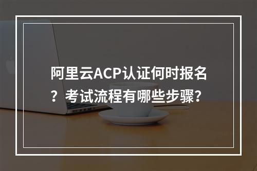 阿里云ACP认证何时报名？考试流程有哪些步骤？