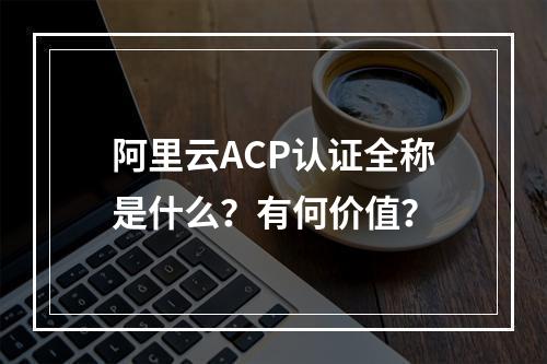 阿里云ACP认证全称是什么？有何价值？