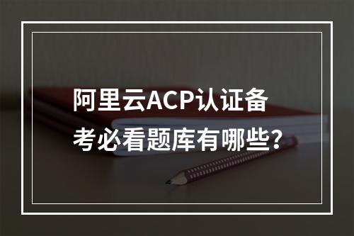 阿里云ACP认证备考必看题库有哪些？