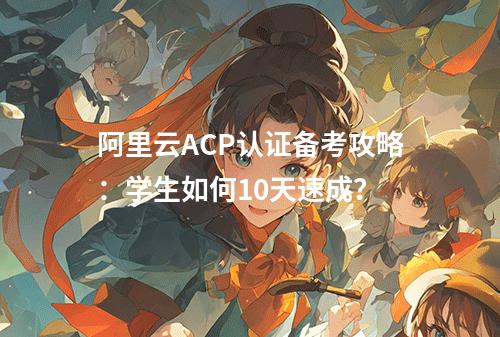阿里云ACP认证备考攻略：学生如何10天速成？