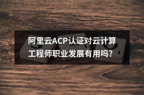 阿里云ACP认证对云计算工程师职业发展有用吗？