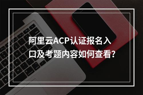阿里云ACP认证报名入口及考题内容如何查看？