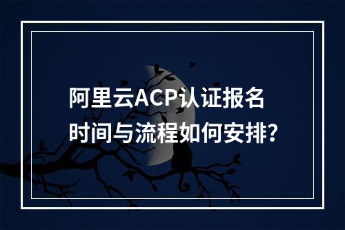 阿里云ACP认证报名时间与流程如何安排？