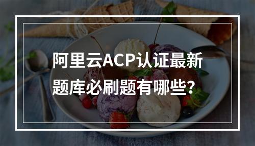 阿里云ACP认证最新题库必刷题有哪些？