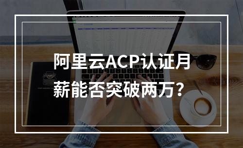 阿里云ACP认证月薪能否突破两万？