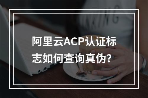 阿里云ACP认证标志如何查询真伪？