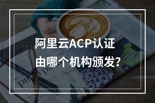 阿里云ACP认证由哪个机构颁发？