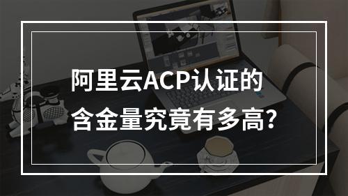 阿里云ACP认证的含金量究竟有多高？