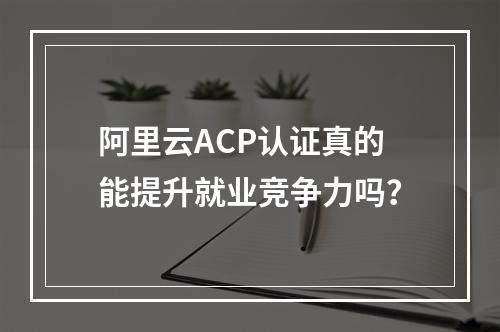 阿里云ACP认证真的能提升就业竞争力吗？