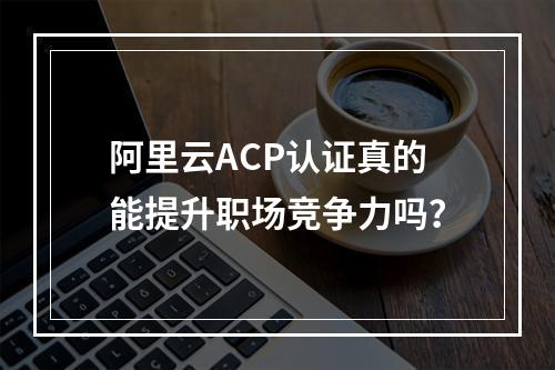 阿里云ACP认证真的能提升职场竞争力吗？