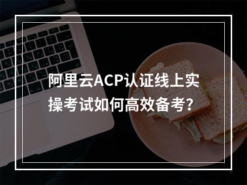 阿里云ACP认证线上实操考试如何高效备考？