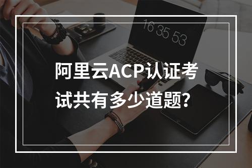 阿里云ACP认证考试共有多少道题？