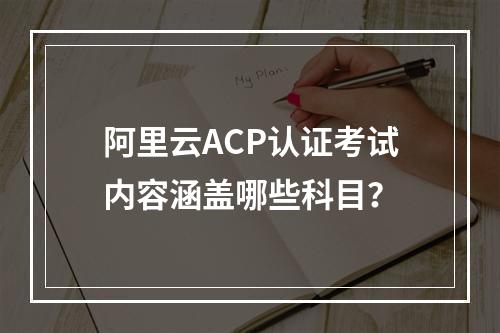 阿里云ACP认证考试内容涵盖哪些科目？