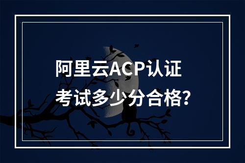 阿里云ACP认证考试多少分合格？