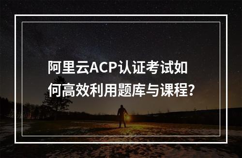 阿里云ACP认证考试如何高效利用题库与课程？