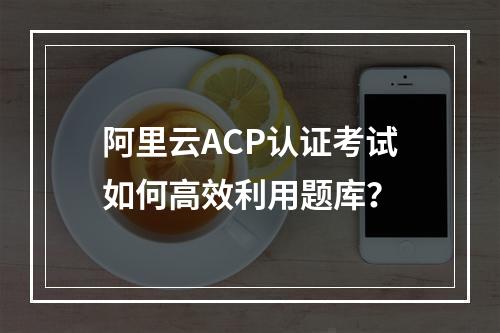 阿里云ACP认证考试如何高效利用题库？