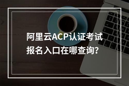 阿里云ACP认证考试报名入口在哪查询？