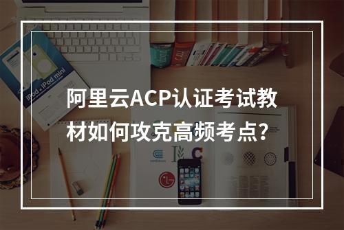 阿里云ACP认证考试教材如何攻克高频考点？