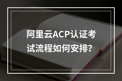 阿里云ACP认证考试流程如何安排？