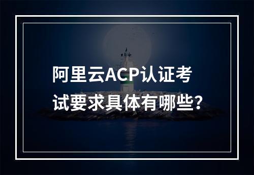 阿里云ACP认证考试要求具体有哪些？