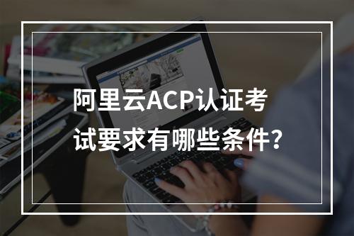 阿里云ACP认证考试要求有哪些条件？