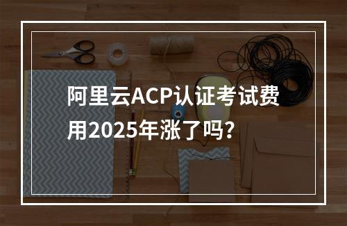 阿里云ACP认证考试费用2025年涨了吗？