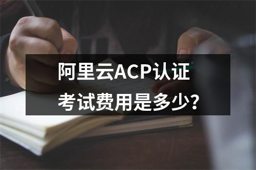 阿里云ACP认证考试费用是多少？