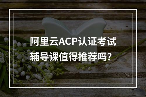 阿里云ACP认证考试辅导课值得推荐吗？