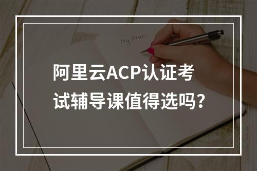 阿里云ACP认证考试辅导课值得选吗？