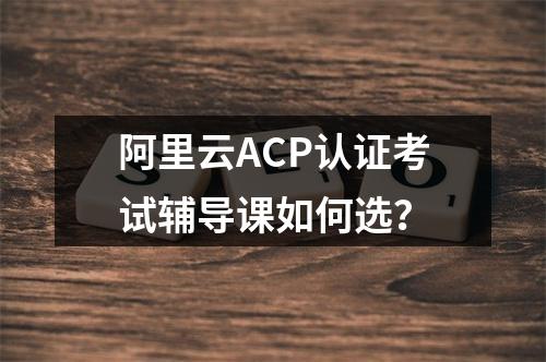 阿里云ACP认证考试辅导课如何选？