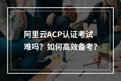 阿里云ACP认证考试难吗？如何高效备考？
