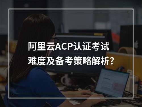 阿里云ACP认证考试难度及备考策略解析？