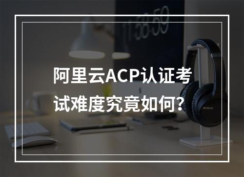 阿里云ACP认证考试难度究竟如何？