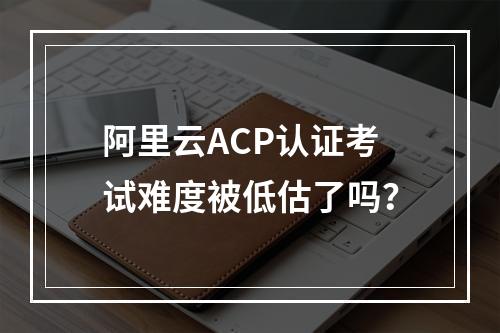 阿里云ACP认证考试难度被低估了吗？