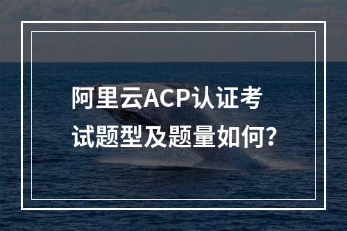 阿里云ACP认证考试题型及题量如何？