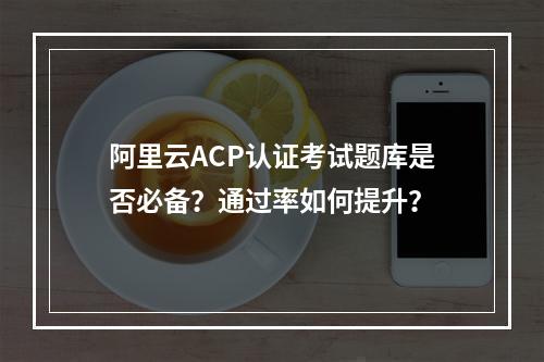 阿里云ACP认证考试题库是否必备？通过率如何提升？