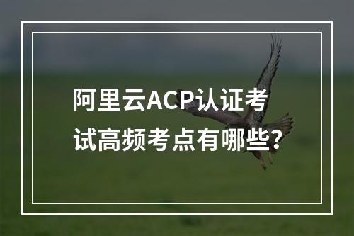 阿里云ACP认证考试高频考点有哪些？