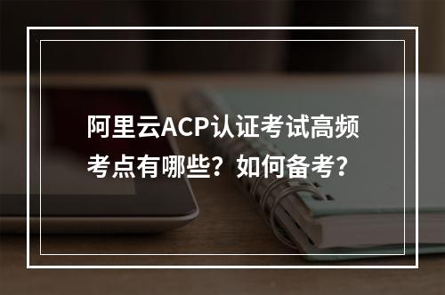 阿里云ACP认证考试高频考点有哪些？如何备考？